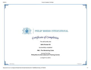 9/3/2014 Course Completion Certificate
https://pmintl-lcec.lrn.com/app/certificate2/ViewCertificate?selectedUserID=13020850&certificate_id=77843618 1/1
MOI-002en 77843618
This will certify that
Hafiz Farasat Ali
successfully completed
PMI - The Marketing Code
course from the
Philip Morris International E-Training Centre
on April 10, 2014.
 
