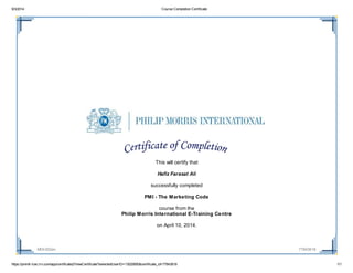 9/3/2014 Course Completion Certificate
https://pmintl-lcec.lrn.com/app/certificate2/ViewCertificate?selectedUserID=13020850&certificate_id=77843618 1/1
MOI-002en 77843618
This will certify that
Hafiz Farasat Ali
successfully completed
PMI - The Marketing Code
course from the
Philip Morris International E-Training Centre
on April 10, 2014.