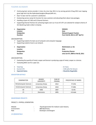 NAZISH ALI KHAN
 Continuing best service provider in kota city since Sep 2011 to my serving period of Aug 2013 over lapping
great high-tech city like Hyderabad,banglore,Bhopal,delhi etc…
 Door To door visit for customer’s satisfaction.
 Conducting service camps for function for new customer and educating them about new packages.
 Handling a team of 2 ASE and 5 Channel Partners.
 Supporting Channel Partners for achieving targets ever our 4 out of 5 CP’s are selected for Jackpot scheme of
ICC World Cup held in 2012 in Srilanka.
• Organization DOEACC.
Location Kota
Designation Network Support Teacher
Duration from Feb 05, 2011 to 30th
Aprl’11
JOB DISCRIPTION:
 Supporting students for best use of computer and computer language.
 Supporting students how to use network.
• Organization Multimetals co. ltd.
Location Kota
Designation Production Planner
Duration since Jan 07, 2009 to Feb 02, 2011
JOB DISCRIPTION:
 Evaluating the quantity of metal, cooper and bronze in producing a pipe of metal, cooper or a bronze.
 Evaluating Billet size for a pipe size.
• Total Exp : 8+ Years
• Current CTC : 3.80 Lakhs Per Annum
• Expected Salary : Should be Negotiable
EDUCATION DETAILS
EXAMINATION
BOARD/
UNIVERSITY
YEAR OF
PASSING
PERCENTAGE OF MARKS
M.Sc(Computer Science) University of kota 2012 77.33%
B.Sc(Computer Science) University of kota 2010 77.48%
XII CBSE 2007 53.4%
ITI Electronics 2005 A Grade
MAINFRAME PROJECTS
PROJECT-1: PAYROLL GENERATION
Module : Payroll generation for medium scale industry.
Environment : IBM Mainframe
Role : Developer and Designer
CS CREDENTIALS
 