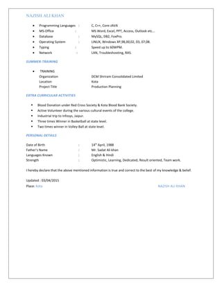 NAZISH ALI KHAN
• Programming Languages : C, C++, Core-JAVA
• MS-Office : MS Word, Excel, PPT, Access, Outlook etc...
• Database : MySQL, DB2, FoxPro.
• Operating System : LINUX, Windows XP,98,00,02, 03, 07,08.
• Typing : Speed up to 60WPM.
• Network : LAN, Troubleshooting, RAS.
SUMMER-TRAINING
• TRAINING
Organization DCM Shriram Consolidated Limited
Location Kota
Project Title Production Planning
EXTRA CURRICULAR ACTIVITIES
 Blood Donation under Red Cross Society & Kota Blood Bank Society.
 Active Volunteer during the various cultural events of the college.
 Industrial trip to Infosys, Jaipur.
 Three times Winner in Basketball at state level.
 Two times winner in Volley-Ball at state level.
PERSONAL DETAILS
Date of Birth : 14th
April, 1988
Father’s Name : Mr. Sadat Ali khan
Languages Known : English & Hindi
Strength : Optimistic, Learning, Dedicated, Result oriented, Team work.
I hereby declare that the above mentioned information is true and correct to the best of my knowledge & belief.
Updated : 03/04/2015
Place: Kota NAZISH ALI KHAN
 