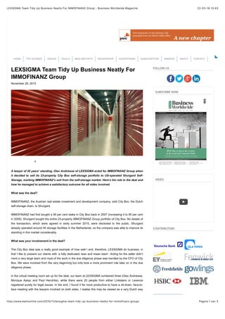22-03-16 13:43LEXSIGMA Team Tidy Up Business Neatly For IMMOFINANZ Group - Business Worldwide Magazine
Pagina 1 van 3http://www.bwmonline.com/2015/11/lexsigma-team-tidy-up-business-neatly-for-immofinanz-group/
LEXSIGMA Team Tidy Up Business Neatly For
IMMOFINANZ Group
November 26, 2015
0
A lawyer of 20 years’ standing, Olav Andriesse of LEXSIGMA acted for IMMOFINANZ Group when
it decided to sell its 23-property City Box self-storage portfolio to US-operated Shurgard Self-
Storage, marking IMMOFINANZ’s exit from the self-storage market. Here’s his role in the deal and
how he managed to achieve a satisfactory outcome for all sides involved.
What was the deal?
IMMOFINANZ, the Austrian real estate investment and development company, sold City Box, the Dutch
self-storage chain, to Shurgard.
IMMOFINANZ had first bought a 90 per cent stake in City Box back in 2007 (increasing it to 95 per cent
in 2009). Shurgard bought the entire 23-property IMMOFINANZ Group portfolio of City Box. No details of
the transaction, which were agreed in early summer 2015, were disclosed to the public. Shurgard
already operated around 40 storage facilities in the Netherlands, so the company was able to improve its
standing in this market considerably.
What was your involvement in the deal?
The City Box deal was a really good example of how well I and, therefore, LEXSIGMA do business, in
that I like to present our clients with ‘a fully dedicated, lean and mean team’. Acting for the seller didn’t
merit a very large team and most of the work in the due diligence phase was handled by the CFO of City
Box. We were involved from the very beginning but only took a more prominent role later on in the due
diligence phase.
In the virtual meeting room set up for the deal, our team at LEXSIGMA numbered three (Olav Andriesse,
Monique Aykaz and Paul Hendriks), while there were 20 people from either Linklaters or Lexence
registered purely for legal issues. In the end, I found it far more productive to have a sit-down, face-to-
face meeting with the lawyers involved on both sides. I realise this may be viewed as a very Dutch way
FOLLOW US
SUBSCRIBE NOW
VIDEO
CONTRIBUTORS
HOME TOP STORIES VIDEOS DEALS M&A REPORTS READERSHIP ADVERTISING SUBSCRIPTION AWARDS ABOUT CONTACT
 