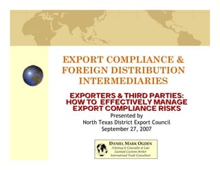 EXPORT COMPLIANCE &
FOREIGN DISTRIBUTION
  INTERMEDIARIES
 EXPORTERS & THIRD PARTIES:
HOW TO EFFECTIVELY MANAGE
  EXPORT COMPLIANCE RISKS
             Presented by
   North Texas District Export Council
          September 27, 2007
 
