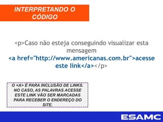 <p>Caso não esteja conseguindo visualizar esta
mensagem
<a href="http://www.americanas.com.br">acesse
este link</a></p>
INTERPRETANDO O
CÓDIGO
O <A> É PARA INCLUSÃO DE LINKS.
NO CASO, AS PALAVRAS ACESSE
ESTE LINK VÃO SER MARCADAS
PARA RECEBER O ENDEREÇO DO
SITE.
 