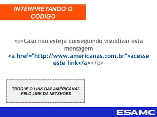 <p>Caso não esteja conseguindo visualizar esta
mensagem
<a href="http://www.americanas.com.br">acesse
este link</a></p>
INTERPRETANDO O
CÓDIGO
TROQUE O LINK DAS AMERICANAS
PELO LINK DA NETSHOES
 