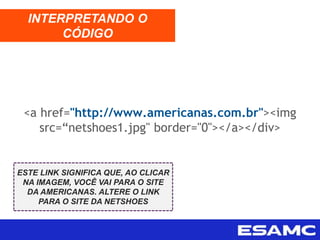 <a href="http://www.americanas.com.br"><img
src=“netshoes1.jpg" border="0"></a></div>
INTERPRETANDO O
CÓDIGO
ESTE LINK SIGNIFICA QUE, AO CLICAR
NA IMAGEM, VOCÊ VAI PARA O SITE
DA AMERICANAS. ALTERE O LINK
PARA O SITE DA NETSHOES
 