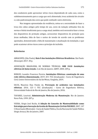 UniSALESIANO - Centro Universitário Católico Salesiano Auxilium 171
Revista eSALENG – Revista eletrônica das Engenharias do UniSALESIANO – Vol.9. no. 1, 2020.
dos condutores pode apresentar sérios riscos dependendo de cada caso, como o
subdimensionamento para a carga que será alimentado, troca acidental de circuito
e a não padronização das cores que pode confundir outro eletricista.
Nas imagens apresentadas da residência, notou-se a necessidade de fazer a
troca dos cabos antigos pelo tempo de uso, cores da isolação utilizadas fora da
norma e bitola insuficiente para a carga atual, também será necessário fazer a troca
dos dispositivos de proteção antigos, acrescentar dispositivos de proteção para
áreas molhadas, falta de fase e surtos de tensão de acordo com os problemas
apontados, demonstrando a falta de manutenção e atualização da instalação, o que
pode ocasionar sérios riscos como o princípio de incêndio.
Referências
ABRACOPEL (São Paulo). Raio X das Instalações Elétricas Brasileiras. São Paulo:
Abracopel, 2017. 30 p.
ASSOCIAÇÃO BRASILEIRA DE NORMAS TÉCNICAS. NBR 5410: Instalações
elétricas de baixa tensão. 2 ed. Rio de Janeiro: ABNT, 2004. 209 p.
BORGES, Leandro Francisco Pereira. Instalações Elétricas: construção de uma
rede elétrica dimensionada. 2019. 20 f. TCC (Graduação) - Curso de Engenharia
Civil, Centro Universitário do Sul de Minas, Varginha, 2019.
SILVA, Mauricio Dias Paixão da. Prevenção de acidentes nas instalações
elétricas. 2016. 123 f. TCC (Graduação) - Curso de Engenharia Elétrica,
Universidade Federal do Rio de Janeiro, Rio de Janeiro, 2016.
TAVARES, Lourival. Administração Moderna da Manutenção. Rio de Janeiro:
Novo Polo, 1999. 207 p.
VIEIRA, Sérgio José Rocha. A Adoção do Conceito de Mantenabilidade como
Estratégia para Inovação da Gestão de Manutenção Civil da FIOCRUZ. 2007. 147
f. Dissertação (Mestrado) - Curso de Saúde Pública, Escola Nacional de Saúde Pública
Sérgio Arouca, Rio de Janeiro, 2007.
 