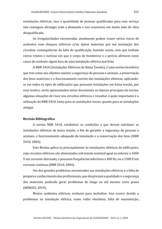 UniSALESIANO - Centro Universitário Católico Salesiano Auxilium 161
Revista eSALENG – Revista eletrônica das Engenharias do UniSALESIANO – Vol.9. no. 1, 2020.
instalações elétricas, mas a quantidade de pessoas qualificadas para esse serviço
não conseguia abranger toda a demanda e isso ocasionou em muita mão de obra
desqualificada.
As irregularidades encontradas atualmente podem trazer sérios riscos de
acidentes com choques elétricos e/ou danos materiais por má instalação dos
circuitos, consequências da falta de qualificação, fazendo assim, com que tenham
vários relatos e notícias em que o corpo de bombeiros e a perícia afirmem como
causa do acidente algum foco de uma instalação elétrica mal feita.
A NBR 5410 (Instalações Elétricas de Baixa Tensão), é uma norma brasileira
que tem como seu objetivo manter a segurança de pessoas e animais, a preservação
dos bens materiais e o funcionamento correto das instalações elétricas, aplicando-
se em todos os tipos de edificações que possuem instalações em baixa tensão, por
esse motivo, serão apresentados nesse documento os tópicos principais da norma,
algumas situações de risco nos circuitos elétricos e ressaltar o quão importante é a
utilização da NBR 5410, tanto para as instalações novas, quanto para as instalações
antigas.
Revisão Bibliográfica
A norma NBR 5410, estabelece as condições a que devem satisfazer as
instalações elétricas de baixa tensão, a fim de garantir a segurança de pessoas e
animais, o funcionamento adequado da instalação e a conservação dos bens (NBR
5410, 2004).
Esta Norma aplica-se principalmente às instalações elétricas de edificações,
cujo circuitos elétricos são alimentados sob tensão nominal igual ou inferior a 1000
V em corrente alternada, e possuem frequências inferiores a 400 Hz, ou a 1500 V em
corrente contínua (NBR 5410, 2004).
Um dos grandes problemas encontrados nas instalações elétricas é a falta de
preparo e conhecimento dos profissionais, que desprezam a qualidade e a segurança
dos materiais, podendo gerar problemas de longo ou até mesmo curto prazo
(BORGES, 2019).
Muitos acidentes elétricos evoluem para incêndios. Isso ocorre devido a
problemas na instalação elétrica, como redes obsoletas, falta de manutenção,
 