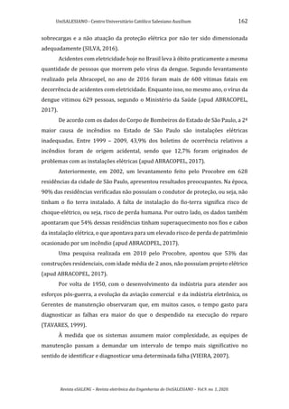 UniSALESIANO - Centro Universitário Católico Salesiano Auxilium 162
Revista eSALENG – Revista eletrônica das Engenharias do UniSALESIANO – Vol.9. no. 1, 2020.
sobrecargas e a não atuação da proteção elétrica por não ter sido dimensionada
adequadamente (SILVA, 2016).
Acidentes com eletricidade hoje no Brasil leva à óbito praticamente a mesma
quantidade de pessoas que morrem pelo vírus da dengue. Segundo levantamento
realizado pela Abracopel, no ano de 2016 foram mais de 600 vítimas fatais em
decorrência de acidentes com eletricidade. Enquanto isso, no mesmo ano, o vírus da
dengue vitimou 629 pessoas, segundo o Ministério da Saúde (apud ABRACOPEL,
2017).
De acordo com os dados do Corpo de Bombeiros do Estado de São Paulo, a 2ª
maior causa de incêndios no Estado de São Paulo são instalações elétricas
inadequadas. Entre 1999 – 2009, 43,9% dos boletins de ocorrência relativos a
incêndios foram de origem acidental, sendo que 12,7% foram originados de
problemas com as instalações elétricas (apud ABRACOPEL, 2017).
Anteriormente, em 2002, um levantamento feito pelo Procobre em 628
residências da cidade de São Paulo, apresentou resultados preocupantes. Na época,
90% das residências verificadas não possuíam o condutor de proteção, ou seja, não
tinham o fio terra instalado. A falta de instalação do fio-terra significa risco de
choque-elétrico, ou seja, risco de perda humana. Por outro lado, os dados também
apontaram que 54% dessas residências tinham superaquecimento nos fios e cabos
da instalação elétrica, o que apontava para um elevado risco de perda de patrimônio
ocasionado por um incêndio (apud ABRACOPEL, 2017).
Uma pesquisa realizada em 2010 pelo Procobre, apontou que 53% das
construções residenciais, com idade média de 2 anos, não possuíam projeto elétrico
(apud ABRACOPEL, 2017).
Por volta de 1950, com o desenvolvimento da indústria para atender aos
esforços pós-guerra, a evolução da aviação comercial e da indústria eletrônica, os
Gerentes de manutenção observaram que, em muitos casos, o tempo gasto para
diagnosticar as falhas era maior do que o despendido na execução do reparo
(TAVARES, 1999).
À medida que os sistemas assumem maior complexidade, as equipes de
manutenção passam a demandar um intervalo de tempo mais significativo no
sentido de identificar e diagnosticar uma determinada falha (VIEIRA, 2007).
 