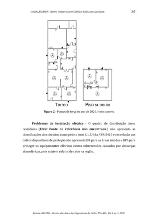 UniSALESIANO - Centro Universitário Católico Salesiano Auxilium 165
Revista eSALENG – Revista eletrônica das Engenharias do UniSALESIANO – Vol.9. no. 1, 2020.
Figura 2 - Pontos de força no ano de 2020. Fonte: autores.
Problemas da instalação elétrica - O quadro de distribuição dessa
residência (Erro! Fonte de referência não encontrada.) não apresenta as
identificações dos circuitos como pede o item 6.1.5.4 da NBR 5410 e em relação aos
outros dispositivos de proteção não apresenta DR para as áreas úmidas e DPS para
proteger os equipamentos elétricos contra sobretensões causados por descargas
atmosféricas, pois existem relatos de raios na região.
 