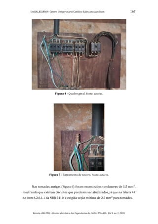UniSALESIANO - Centro Universitário Católico Salesiano Auxilium 167
Revista eSALENG – Revista eletrônica das Engenharias do UniSALESIANO – Vol.9. no. 1, 2020.
Figura 4 - Quadro geral. Fonte: autores.
Figura 5 - Barramento de neutro. Fonte: autores.
Nas tomadas antigas (Figura 6) foram encontrados condutores de 1,5 mm²,
mostrando que existem circuitos que precisam ser atualizados, já que na tabela 47
do item 6.2.6.1.1 da NBR 5410, é exigida seção mínima de 2,5 mm² para tomadas.
 