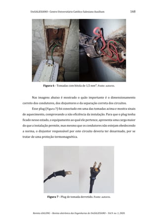 UniSALESIANO - Centro Universitário Católico Salesiano Auxilium 168
Revista eSALENG – Revista eletrônica das Engenharias do UniSALESIANO – Vol.9. no. 1, 2020.
Figura 6 - Tomadas com bitola de 1,5 mm². Fonte: autores.
Nas imagens abaixo é mostrado o quão importante é o dimensionamento
correto dos condutores, dos disjuntores e da separação correta dos circuitos.
Esse plug (Figura 7) foi conectado em uma das tomadas acima e mostra sinais
de aquecimento, comprovando a não eficiência da instalação. Para que o plug tenha
ficado nesse estado, o equipamento ao qual ele pertence, apresenta uma carga maior
do que a instalação permite, mas mesmo que os condutores não estejam obedecendo
a norma, o disjuntor responsável por este circuito deveria ter desarmado, por se
tratar de uma proteção termomagnética.
Figura 7 - Plug de tomada derretido. Fonte: autores.
 