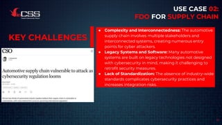 17
USE CASE 02:
FDO FOR SUPPLY CHAIN
● Complexity and Interconnectedness: The automotive
supply chain involves multiple stakeholders and
interconnected systems, creating numerous entry
points for cyber attackers.
● Legacy Systems and Software: Many automotive
systems are built on legacy technologies not designed
with cybersecurity in mind, making it challenging to
retrofit security measures.
● Lack of Standardization: The absence of industry-wide
standards complicates cybersecurity practices and
increases integration risks.
KEY CHALLENGES
 