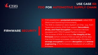 19
USE CASE 02:
FDO FOR AUTOMOTIVE SUPPLY CHAIN
• FDO establishes a protected environment called ROE
(Restricted Operating Environment).
• The ROE is created on SoCs (System on Chip - e.g., from
Texas Instruments, STM) that support SecureBoot,
eFuse, and Flash Encryption or hardware devices
equipped with TPM (Trusted Platform Module).
• The purpose of ROE is to ensure the integrity of the
firmware (which contains FDO) as well as all the data
that the firmware processes. Additionally, this data is
strongly encrypted to prevent decryption and reverse
engineering of the firmware or installation of unofficial
firmware.
FIRMWARE SECURITY
 