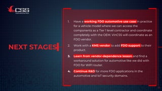 NEXT STAGES
1. Have a working FDO automotive use case in practice
for a vehicle model where we can access the
components as a Tier 1 level contractor and coordinate
completely with the OEM. VinCSS will coordinate as an
FDO vendor.
2. Work with a KMS vendor to add FDO support to their
product.
3. Learn from vendor-dependence lesson and find a
workaround solution for automotive like we did with
FDO for WIFI router.
4. Continue R&D for more FDO applications in the
automotive and IoT security domains.
23
 