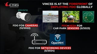 VINCSS IS AT THE FOREFRONT OF
DEPLOYING FDO GLOBALLY
FDO FOR CAMERAS
(12/2022)
FDO+MESH FOR
CAR PARK SENSORS (9/2023)
7
FDO FOR NETWORKING DEVICES
(5/2024)
 