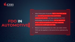 FDO IN
AUTOMOTIVE
• After three years of parallel R&D in the FDO sector
and providing services in the automotive
cybersecurity sector, we have realized that FDO
technology (including FIDO2) can be applied to
smart vehicle ecosystems and help massively
address the challenges and risks.
• Below is our perspective on a few use cases where
FDO can be applied in the automotive cybersecurity
field
8
 