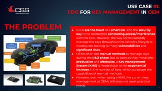 9
USE CASE 01:
FDO FOR KEY MANAGEMENT IN OEM
● ECUs are the heart of a smart car, and the security
key is the method for controlling access/interference
with the ECU. However, the way OEMs currently
manage the keys throughout the vehicle's lifecycle is
inadequate, leading to many vulnerabilities and
significant risks.
● OEMs often use manual methods to manage keys
during the R&D phase, but as soon as they move into
production and aftersales, a Key Management
System (KMS) is needed due to the exponential
increase in the number of keys, which surpasses the
capabilities of manual methods.
● However, even when using a KMS, the current key
management at OEMs still does not meet practical
needs.
THE PROBLEM
 