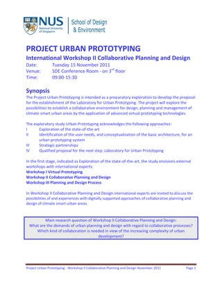 Project Urban Prototyping - Workshop II Collaborative Planning and Design November 2011 Page 1
PROJECT URBAN PROTOTYPING
International Workshop II Collaborative Planning and Design
Date: Tuesday 15 November 2011
Venue: SDE Conference Room - on 3rd
floor
Time: 09:00-15:30
Synopsis
The Project Urban Prototyping is intended as a preparatory exploration to develop the proposal
for the establishment of the Laboratory for Urban Prototyping. The project will explore the
possibilities to establish a collaborative environment for design, planning and management of
climate smart urban areas by the application of advanced virtual prototyping technologies.
The exploratory study Urban Prototyping acknowledges the following approaches:
I Exploration of the state-of-the-art
II Identification of the user needs, and conceptualization of the basic architecture, for an
urban prototyping system
III Strategic partnerships
IV Qualified proposal for the next step: Laboratory for Urban Prototyping
In the first stage, indicated as Exploration of the state-of-the-art, the study envisions external
workshops with international experts:
Workshop I Virtual Prototyping
Workshop II Collaborative Planning and Design
Workshop III Planning and Design Process
In Workshop II Collaborative Planning and Design international experts are invited to discuss the
possibilities of and experiences with digitally supported approaches of collaborative planning and
design of climate smart urban areas.
Main research question of Workshop II Collaborative Planning and Design:
What are the demands of urban planning and design with regard to collaborative processes?
Which kind of collaboration is needed in view of the increasing complexity of urban
development?
 