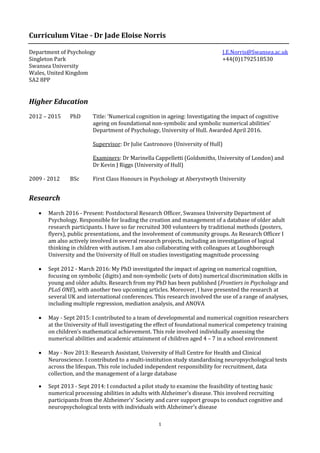 1
Curriculum Vitae - Dr Jade Eloise Norris
Department of Psychology J.E.Norris@Swansea.ac.uk
Singleton Park +44(0)1792518530
Swansea University
Wales, United Kingdom
SA2 8PP
Higher Education
2012 – 2015 PhD Title: ‘Numerical cognition in ageing: Investigating the impact of cognitive
ageing on foundational non-symbolic and symbolic numerical abilities’
Department of Psychology, University of Hull. Awarded April 2016.
Supervisor: Dr Julie Castronovo (University of Hull)
Examiners: Dr Marinella Cappelletti (Goldsmiths, University of London) and
Dr Kevin J Riggs (University of Hull)
2009 - 2012 BSc First Class Honours in Psychology at Aberystwyth University
Research
 March 2016 - Present: Postdoctoral Research Officer, Swansea University Department of
Psychology. Responsible for leading the creation and management of a database of older adult
research participants. I have so far recruited 300 volunteers by traditional methods (posters,
flyers), public presentations, and the involvement of community groups. As Research Officer I
am also actively involved in several research projects, including an investigation of logical
thinking in children with autism. I am also collaborating with colleagues at Loughborough
University and the University of Hull on studies investigating magnitude processing
 Sept 2012 - March 2016: My PhD investigated the impact of ageing on numerical cognition,
focusing on symbolic (digits) and non-symbolic (sets of dots) numerical discrimination skills in
young and older adults. Research from my PhD has been published (Frontiers in Psychology and
PLoS ONE), with another two upcoming articles. Moreover, I have presented the research at
several UK and international conferences. This research involved the use of a range of analyses,
including multiple regression, mediation analysis, and ANOVA
 May - Sept 2015: I contributed to a team of developmental and numerical cognition researchers
at the University of Hull investigating the effect of foundational numerical competency training
on children’s mathematical achievement. This role involved individually assessing the
numerical abilities and academic attainment of children aged 4 – 7 in a school environment
 May - Nov 2013: Research Assistant, University of Hull Centre for Health and Clinical
Neuroscience. I contributed to a multi-institution study standardising neuropsychological tests
across the lifespan. This role included independent responsibility for recruitment, data
collection, and the management of a large database
 Sept 2013 - Sept 2014: I conducted a pilot study to examine the feasibility of testing basic
numerical processing abilities in adults with Alzheimer’s disease. This involved recruiting
participants from the Alzheimer’s’ Society and carer support groups to conduct cognitive and
neuropsychological tests with individuals with Alzheimer’s disease
 