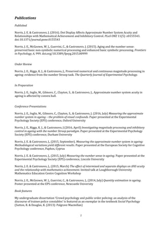 2
Publications
Published
Norris, J. E. & Castronovo, J. (2016). Dot Display Affects Approximate Number System Acuity and
Relationships with Mathematical Achievement and Inhibitory Control. PLoS ONE 11(5): e0155543.
doi:10.1371/journal.pone.0155543
Norris, J. E., McGeown, W. J., Guerrini, C., & Castronovo, J. (2015). Aging and the number sense:
preserved basic non-symbolic numerical processing and enhanced basic symbolic processing. Frontiers
in Psychology, 6, 999. doi.org/10.3389/fpsyg.2015.00999
Under Review
Norris, J. E., Riggs, K. J., & Castronovo, J., Preserved numerical and continuous magnitude processing in
ageing: evidence from the number Stroop task. The Quarterly Journal of Experimental Psychology.
In Preparation
Norris, J. E., Inglis, M., Gilmore, C., Clayton, S., & Castronovo, J., Approximate number system acuity in
ageing is affected by convex hull.
Conference Presentations
Norris, J. E., Inglis, M., Gilmore, C., Clayton, S., & Castronovo, J. (2016, July) Measuring the approximate
number system in ageing – the problem of visual confounds. Paper presented at the Experimental
Psychology Society (EPS) conference, Oxford University
Norris, J. E., Riggs, K. J., & Castronovo, J (2016, April) Investigating magnitude processing and inhibitory
control in ageing with the number Stroop paradigm. Paper presented at the Experimental Psychology
Society (EPS) conference, Durham University
Norris, J. E. & Castronovo, J., (2015, September). Measuring the approximate number system in ageing:
Methodological variations yield different results. Paper presented at the European Society for Cognitive
Psychology conference, Paphos, Cyprus
Norris, J. E. & Castronovo, J., (2015, July) Measuring the number sense in ageing. Paper presented at the
Experimental Psychology Society (EPS) conference, Lincoln University
Norris, J. E. & Castronovo, J., (2015, March) The effect of intermixed and separate displays on ANS acuity
and the relationship with mathematics achievement. Invited talk at Loughborough University
Mathematics Education Centre Cognition Workshop
Norris, J. E., McGeown, W. J., Guerrini, C., & Castronovo, J., (2014, July) Quantity estimation in ageing.
Poster presented at the EPS conference, Newcastle University
Book features
My undergraduate dissertation ‘Crowd psychology and public order policing: an analysis of the
discourse of trainee police constables’ is featured as an exemplar in the textbook Social Psychology
(Sutton, R. & Douglas, K. (2013): Palgrave Macmillan)
 