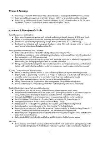 3
Grants & Funding
 University of Hull 50th Anniversary PhD Scholarship (fees and stipend at RCUK level x3 years)
 Experimental Psychology Society Grindley Grants (~£800) to present at scientific meetings
 University of Hull Graduate School Conference Bursary (£200) for presentation at the European
Society for Cognitive Psychology scientific meeting in Paphos, Cyprus
Academic & Transferable Skills
Data Management and Analysis
 Experienced in quantitative research methods and statistical analysis using SPSS, R, and Excel
 Skilled in varied statistical analyses, including mediation models, regression, & ANOVA
 Practised in experiment programming using E Prime, with recent MATLAB training
 Proficient in initiating and managing databases using Microsoft Access, with a range of
experience working to the Data Protection Act
Participant Recruitment and Data Collection
 Independently recruited >150 older adult participants during my PhD
 Initiated and manage an older adult participant database at Swansea University, Department of
Psychology (currently 300 participants)
 Experienced in engaging with participants, with particular expertise in administering cognitive,
behavioural, and neuropsychological tests to children and adults
 Strong relationship-building skills have enabled excellent participant retention, and facilitated
liaison with public, charity, and other sectors to incorporate public engagement with research
Writing, Presentation, and Administration
 Skilled in writing scientific articles as first-author for publication in peer-reviewed journals
 Experienced in presenting research to a range of audiences at national and international
scientific conferences, as well as to specialist research groups and via social media
 Contributor as a peer reviewer for the Journal of Numerical Cognition
 Strong communication, organisation, time management, and problem-solving skills
 Driven and motivated, with a strong work ethic and a friendly, professional personality
Leadership, Initiative, and Professional Development
 Initiated and directed the writing and submission of ongoing grant applications
 Independently led the creation of the older adults participant database at Swansea University,
using initiative and creativity to maximise recruitment from across the community
 Completed a MATLAB course for experiment programming, analysis, and presentation
 Certified in Good Clinical Practice Training (National Institute for Health Research)
 Completed the ‘Human Brain Anatomy’ course at Kings College
 Introduction to Teaching for Postgraduate Researchers Certified (University of Hull)
 Recently applied for membership of the Experimental Psychology Society
 Regularly attend meetings of the Mathematical Cognition Group at Loughborough University,
where I also meet collaborators with whom I am actively conducting research
 Promoted public engagement with science by demonstrating Psychology to adults and children
at the Hull Science Festivals
 Full extended DBS check, Health and Safety, and First Aid for Public Service trained
Teaching
 I was actively involved in teaching at the University Of Hull Department Of Psychology, with
experience teaching Research Methods and Statistics, Cognitive, and Developmental Psychology
 