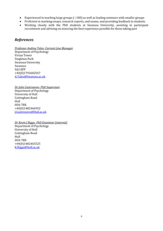4
 Experienced in teaching large groups (~100) as well as leading seminars with smaller groups
 Proficient in marking essays, research reports, and exams, and providing feedback to students
 Working closely with the PhD students at Swansea University, assisting in participant
recruitment and advising on ensuring the best experience possible for those taking part
References
Professor Andrea Tales- Current Line Manager
Department of Psychology
Vivian Tower
Singleton Park
Swansea University
Swansea
SA2 8PP
+44(0)1792602567
A.Tales@Swansea.ac.uk
Dr Julie Castronovo- PhD Supervisor
Department of Psychology
University of Hull
Cottingham Road
Hull
HU6 7RX
+44(0)1482466952
J.Castronovo@Hull.ac.uk
Dr Kevin J Riggs- PhD Examiner (internal)
Department of Psychology
University of Hull
Cottingham Road
Hull
HU6 7RX
+44(0)1482465525
K.Riggs@Hull.ac.uk
 