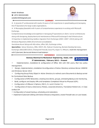Page 1 of 3
Anish Krishnan
 +971 502343285
anishk1055@gmail.com
SUMMARY
 A dynamic IT professional with nearly 10 years of rich experience in spearheading and managing
the IT Operations for large-scale organizations.
 A Messaging Specialist with 4 years of comprehensive experience in working with Microsoft
Exchange.
Comprehensive knowledge and expertise in managing IT operations on client / server architectures
along with designing, deployment and maintenance of Microsoft Exchange E-mail Infrastructure.
 Expertise in implementing mailbox migration from Exchange (2003 >2007 >2010) along with
Windows Migrations 2008-2012 & forest consolidation.
windows Azure Setup with AD online, office 365, Exchange online.
Specialties: Active Directory, DNS, DHCP, IIS, Failover Clustering, Remote Desktop Services,
Exchange 2003/2007/2010, Checkpoint Firewall, Cisco Pix, Hyper-V, VMware, multi-link management
with Cyberoam, Barracuda Network load balancer
EXPERIENCE
Danway Electrical & Mechanical Engineering, Dubai, UAE
IT Administrator, February 2013 – Present
 Implementation, installation & configuration of Office 365 with 450 users, Mail box policy
management.
 Design, implementation, installation & configuration of Active Directory windows Server 2008 R2
and Windows Server 2012
 Configuring Group Policy Object in Active Directory to redirect users Documents to Backup server
for Centralized Data Backup
 Configuration of EMC Networker, creating new clients, groups, scheduling Backup and monitoring.
 Build, configure and deploy VMs and templates Completed Virtual-to-Physical (V2P).
 Configuration of VMware V Sphere, ESX 5, 5.1 and V Center 5.1
 Configuration of Users, Extensions, Policies, corporate directory, Translation Pattern etc. in Cisco
Unified CM
 Configuration of veeam backup, scheduling and restoration.
 Implement Cyberoam 200ing with Active Directory integration, create Firewall rules on user based.
 