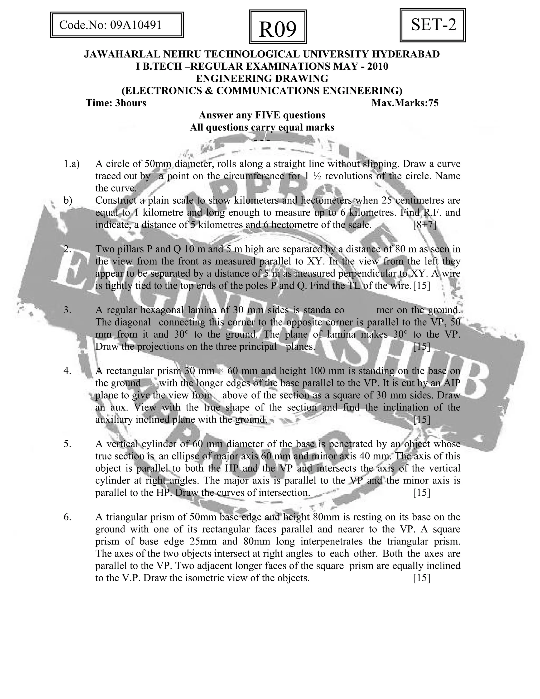 SET-2R09Code.No: 09A10491
JAWAHARLAL NEHRU TECHNOLOGICAL UNIVERSITY HYDERABAD
I B.TECH –REGULAR EXAMINATIONS MAY - 2010
ENGINEERING DRAWING
(ELECTRONICS & COMMUNICATIONS ENGINEERING)
Time: 3hours Max.Marks:75
Answer any FIVE questions
All questions carry equal marks
- - -
1.a) A circle of 50mm diameter, rolls along a straight line without slipping. Draw a curve
traced out by a point on the circumference for 1 ½ revolutions of the circle. Name
the curve.
b) Construct a plain scale to show kilometers and hectometers when 25 centimetres are
equal to 1 kilometre and long enough to measure up to 6 kilometres. Find R.F. and
indicate, a distance of 5 kilometres and 6 hectometre of the scale. [8+7]
2. Two pillars P and Q 10 m and 5 m high are separated by a distance of 80 m as seen in
the view from the front as measured parallel to XY. In the view from the left they
appear to be separated by a distance of 5 m as measured perpendicular to XY. A wire
is tightly tied to the top ends of the poles P and Q. Find the TL of the wire.[15]
3. A regular hexagonal lamina of 30 mm sides is standa co rner on the ground.
The diagonal connecting this corner to the opposite corner is parallel to the VP, 50
mm from it and 30° to the ground. The plane of lamina makes 30° to the VP.
Draw the projections on the three principal planes. [15]
4. A rectangular prism 30 mm × 60 mm and height 100 mm is standing on the base on
the ground with the longer edges of the base parallel to the VP. It is cut by an AIP
plane to give the view from above of the section as a square of 30 mm sides. Draw
an aux. View with the true shape of the section and find the inclination of the
auxiliary inclined plane with the ground. [15]
5. A vertical cylinder of 60 mm diameter of the base is penetrated by an object whose
true section is an ellipse of major axis 60 mm and minor axis 40 mm. The axis of this
object is parallel to both the HP and the VP and intersects the axis of the vertical
cylinder at right angles. The major axis is parallel to the VP and the minor axis is
parallel to the HP. Draw the curves of intersection. [15]
6. A triangular prism of 50mm base edge and height 80mm is resting on its base on the
ground with one of its rectangular faces parallel and nearer to the VP. A square
prism of base edge 25mm and 80mm long interpenetrates the triangular prism.
The axes of the two objects intersect at right angles to each other. Both the axes are
parallel to the VP. Two adjacent longer faces of the square prism are equally inclined
to the V.P. Draw the isometric view of the objects. [15]
 