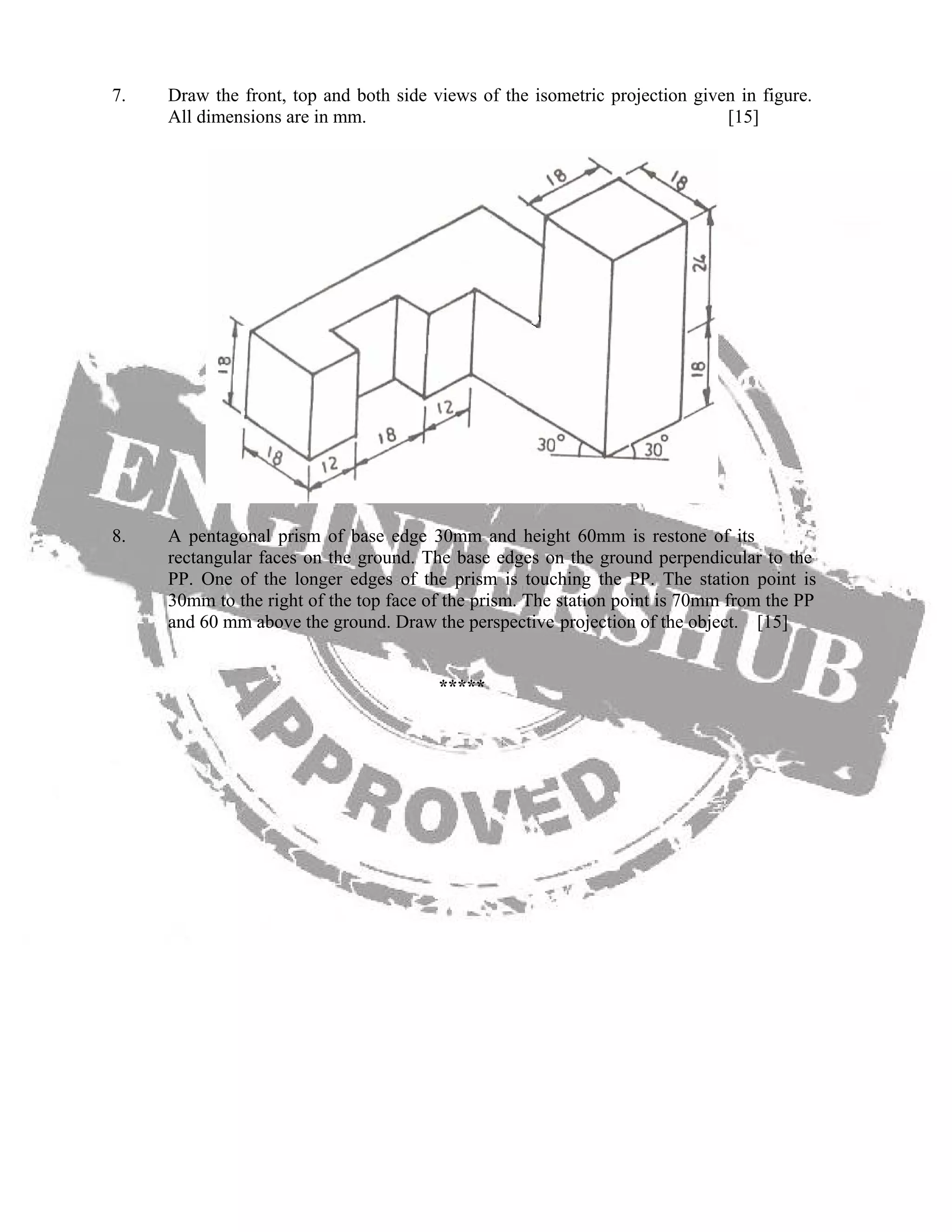 7. Draw the front, top and both side views of the isometric projection given in figure.
All dimensions are in mm. [15]
8. A pentagonal prism of base edge 30mm and height 60mm is restone of its
rectangular faces on the ground. The base edges on the ground perpendicular to the
PP. One of the longer edges of the prism is touching the PP. The station point is
30mm to the right of the top face of the prism. The station point is 70mm from the PP
and 60 mm above the ground. Draw the perspective projection of the object. [15]
*****
 
