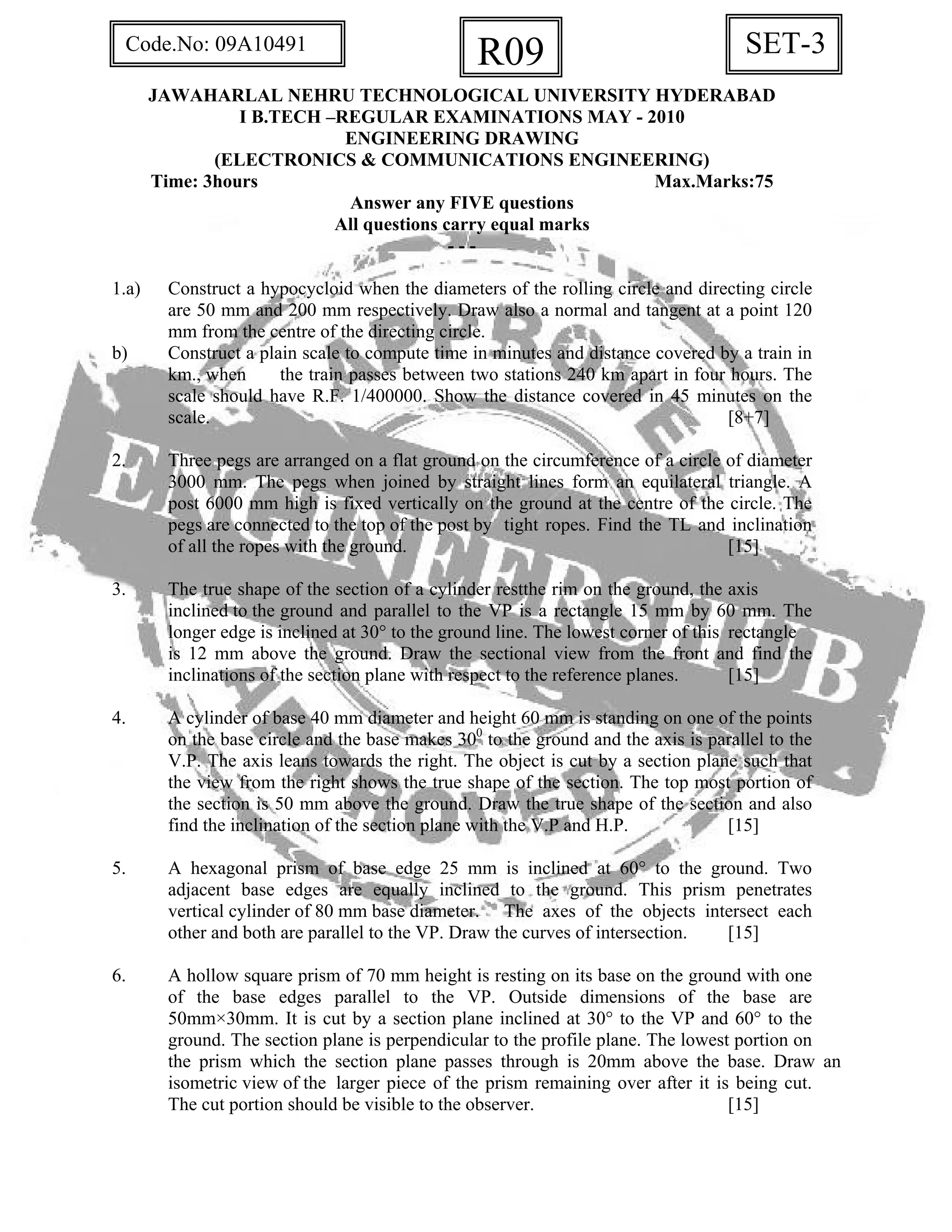 SET-3R09Code.No: 09A10491
JAWAHARLAL NEHRU TECHNOLOGICAL UNIVERSITY HYDERABAD
I B.TECH –REGULAR EXAMINATIONS MAY - 2010
ENGINEERING DRAWING
(ELECTRONICS & COMMUNICATIONS ENGINEERING)
Time: 3hours Max.Marks:75
Answer any FIVE questions
All questions carry equal marks
- - -
1.a) Construct a hypocycloid when the diameters of the rolling circle and directing circle
are 50 mm and 200 mm respectively. Draw also a normal and tangent at a point 120
mm from the centre of the directing circle.
b) Construct a plain scale to compute time in minutes and distance covered by a train in
km., when the train passes between two stations 240 km apart in four hours. The
scale should have R.F. 1/400000. Show the distance covered in 45 minutes on the
scale. [8+7]
2. Three pegs are arranged on a flat ground on the circumference of a circle of diameter
3000 mm. The pegs when joined by straight lines form an equilateral triangle. A
post 6000 mm high is fixed vertically on the ground at the centre of the circle. The
pegs are connected to the top of the post by tight ropes. Find the TL and inclination
of all the ropes with the ground. [15]
3. The true shape of the section of a cylinder restthe rim on the ground, the axis
inclined to the ground and parallel to the VP is a rectangle 15 mm by 60 mm. The
longer edge is inclined at 30° to the ground line. The lowest corner of this rectangle
is 12 mm above the ground. Draw the sectional view from the front and find the
inclinations of the section plane with respect to the reference planes. [15]
4. A cylinder of base 40 mm diameter and height 60 mm is standing on one of the points
on the base circle and the base makes 300
to the ground and the axis is parallel to the
V.P. The axis leans towards the right. The object is cut by a section plane such that
the view from the right shows the true shape of the section. The top most portion of
the section is 50 mm above the ground. Draw the true shape of the section and also
find the inclination of the section plane with the V.P and H.P. [15]
5. A hexagonal prism of base edge 25 mm is inclined at 60° to the ground. Two
adjacent base edges are equally inclined to the ground. This prism penetrates
vertical cylinder of 80 mm base diameter. The axes of the objects intersect each
other and both are parallel to the VP. Draw the curves of intersection. [15]
6. A hollow square prism of 70 mm height is resting on its base on the ground with one
of the base edges parallel to the VP. Outside dimensions of the base are
50mm×30mm. It is cut by a section plane inclined at 30° to the VP and 60° to the
ground. The section plane is perpendicular to the profile plane. The lowest portion on
the prism which the section plane passes through is 20mm above the base. Draw an
isometric view of the larger piece of the prism remaining over after it is being cut.
The cut portion should be visible to the observer. [15]
 