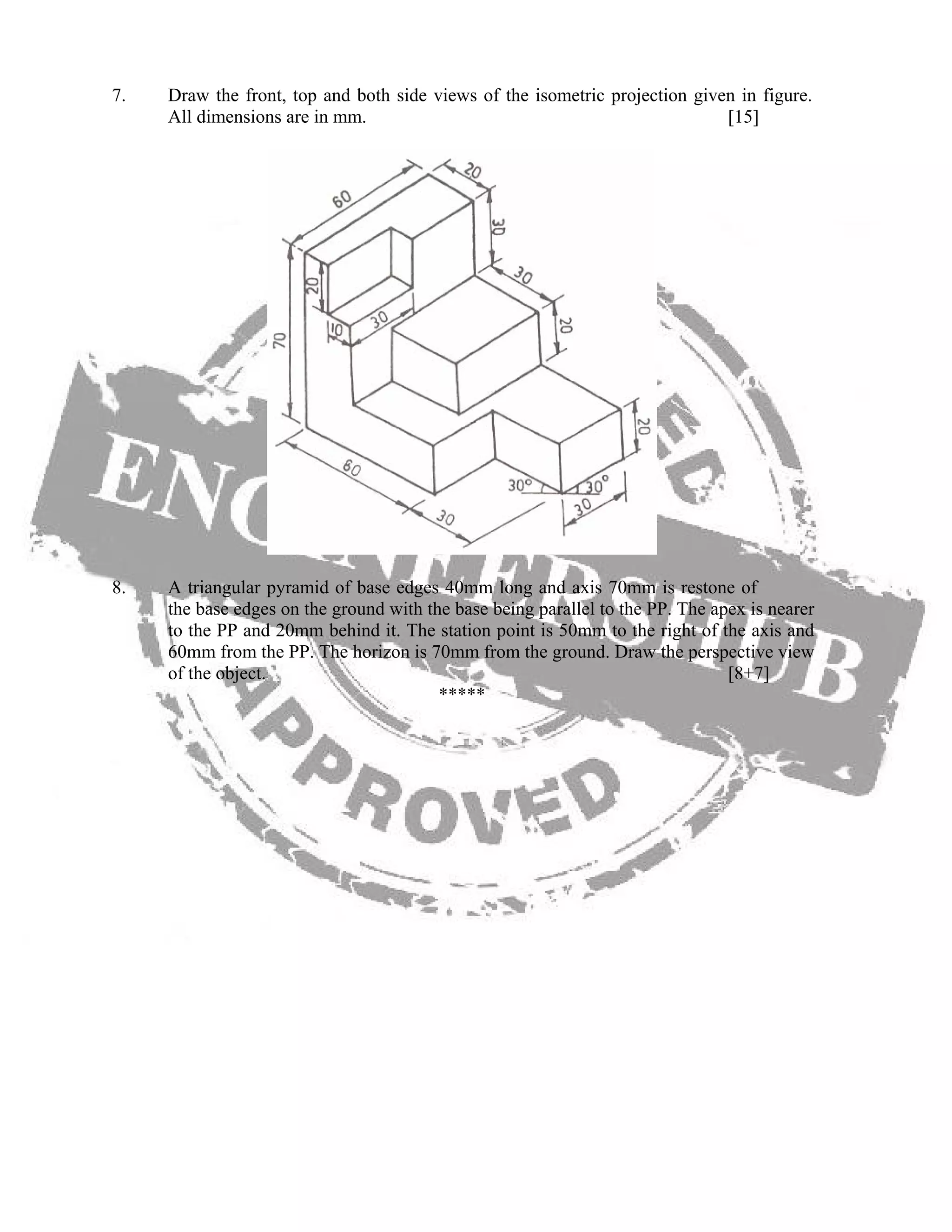 7. Draw the front, top and both side views of the isometric projection given in figure.
All dimensions are in mm. [15]
8. A triangular pyramid of base edges 40mm long and axis 70mm is restone of
the base edges on the ground with the base being parallel to the PP. The apex is nearer
to the PP and 20mm behind it. The station point is 50mm to the right of the axis and
60mm from the PP. The horizon is 70mm from the ground. Draw the perspective view
of the object. [8+7]
*****
 