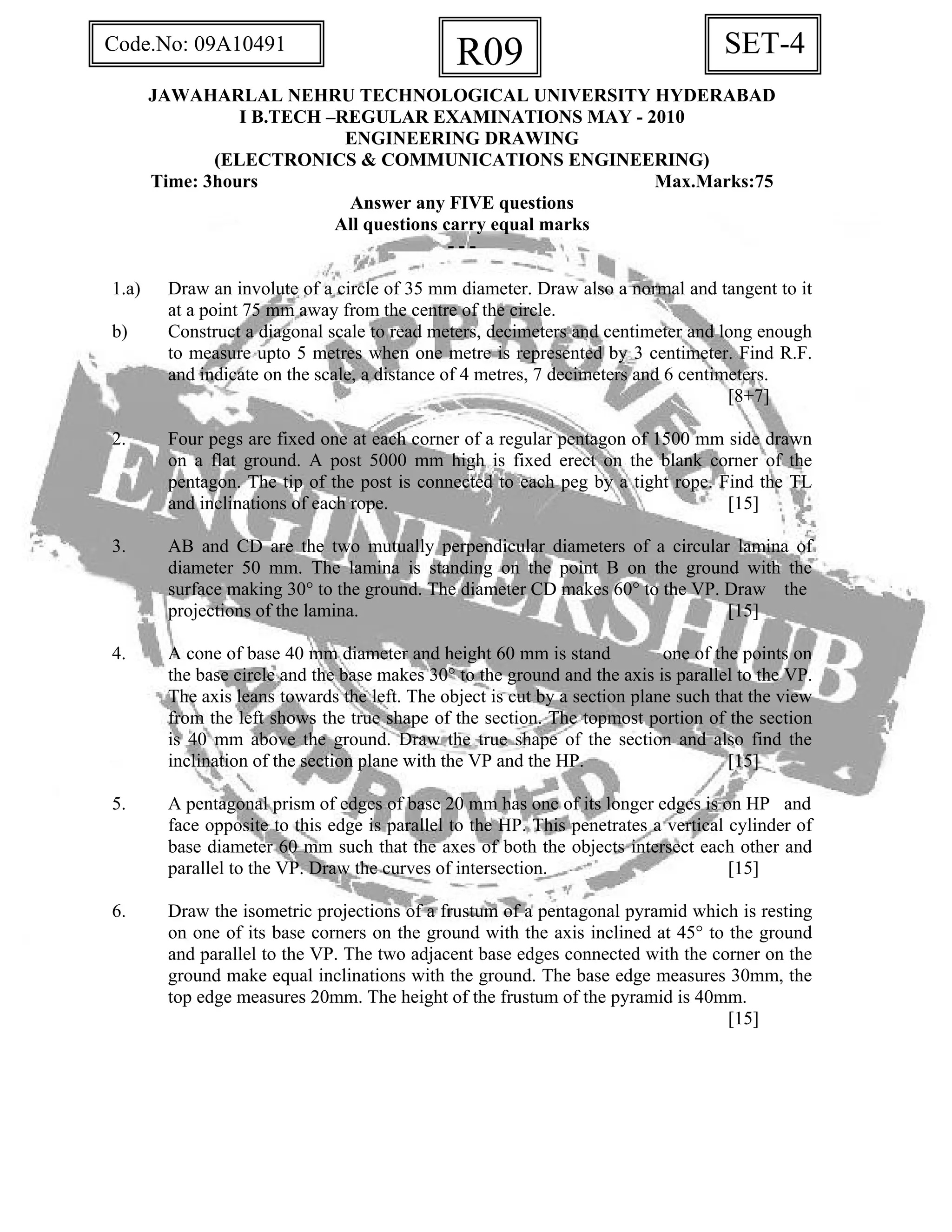 SET-4R09Code.No: 09A10491
JAWAHARLAL NEHRU TECHNOLOGICAL UNIVERSITY HYDERABAD
I B.TECH –REGULAR EXAMINATIONS MAY - 2010
ENGINEERING DRAWING
(ELECTRONICS & COMMUNICATIONS ENGINEERING)
Time: 3hours Max.Marks:75
Answer any FIVE questions
All questions carry equal marks
- - -
1.a) Draw an involute of a circle of 35 mm diameter. Draw also a normal and tangent to it
at a point 75 mm away from the centre of the circle.
b) Construct a diagonal scale to read meters, decimeters and centimeter and long enough
to measure upto 5 metres when one metre is represented by 3 centimeter. Find R.F.
and indicate on the scale, a distance of 4 metres, 7 decimeters and 6 centimeters.
[8+7]
2. Four pegs are fixed one at each corner of a regular pentagon of 1500 mm side drawn
on a flat ground. A post 5000 mm high is fixed erect on the blank corner of the
pentagon. The tip of the post is connected to each peg by a tight rope. Find the TL
and inclinations of each rope. [15]
3. AB and CD are the two mutually perpendicular diameters of a circular lamina of
diameter 50 mm. The lamina is standing on the point B on the ground with the
surface making 30° to the ground. The diameter CD makes 60° to the VP. Draw the
projections of the lamina. [15]
4. A cone of base 40 mm diameter and height 60 mm is stand one of the points on
the base circle and the base makes 30° to the ground and the axis is parallel to the VP.
The axis leans towards the left. The object is cut by a section plane such that the view
from the left shows the true shape of the section. The topmost portion of the section
is 40 mm above the ground. Draw the true shape of the section and also find the
inclination of the section plane with the VP and the HP. [15]
5. A pentagonal prism of edges of base 20 mm has one of its longer edges is on HP and
face opposite to this edge is parallel to the HP. This penetrates a vertical cylinder of
base diameter 60 mm such that the axes of both the objects intersect each other and
parallel to the VP. Draw the curves of intersection. [15]
6. Draw the isometric projections of a frustum of a pentagonal pyramid which is resting
on one of its base corners on the ground with the axis inclined at 45° to the ground
and parallel to the VP. The two adjacent base edges connected with the corner on the
ground make equal inclinations with the ground. The base edge measures 30mm, the
top edge measures 20mm. The height of the frustum of the pyramid is 40mm.
[15]
 