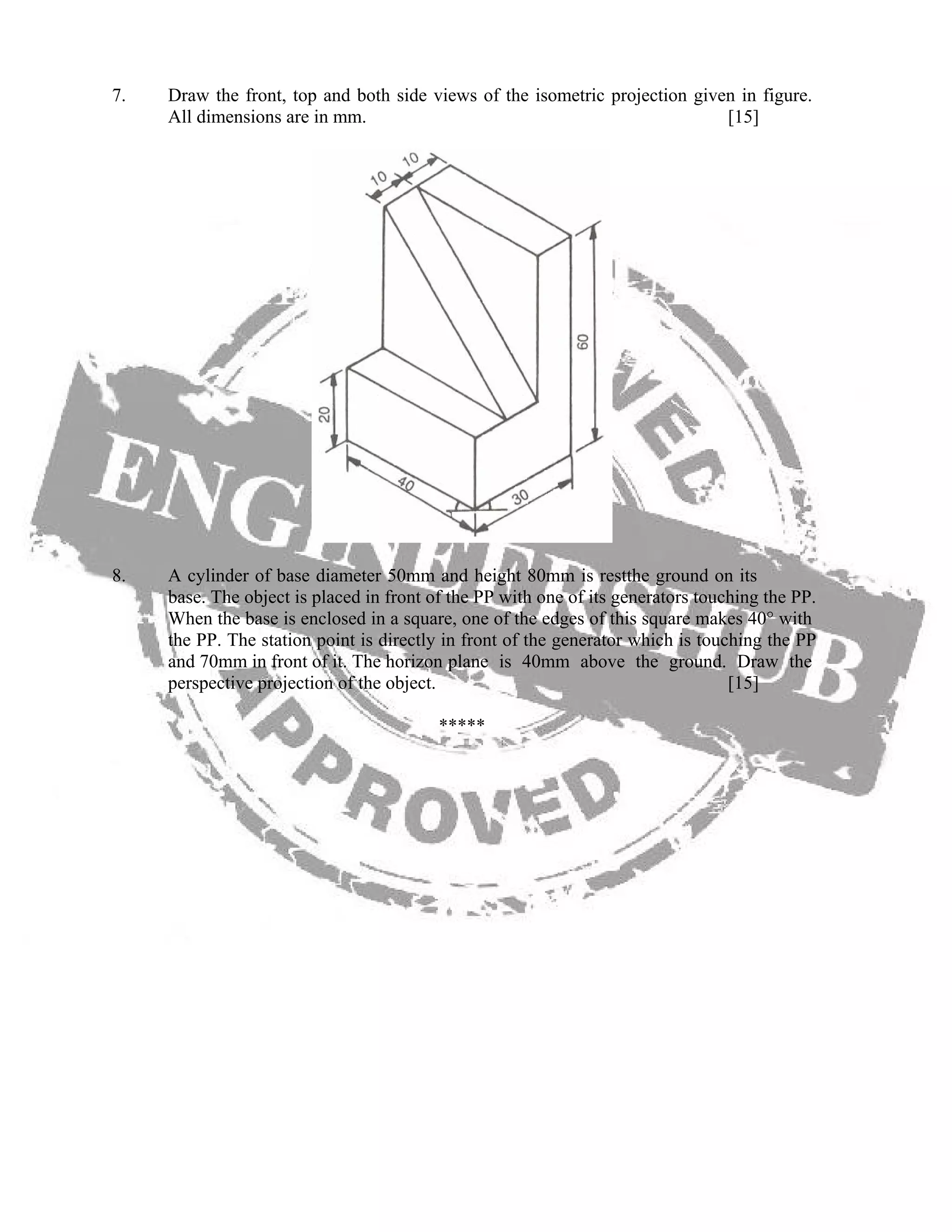 7. Draw the front, top and both side views of the isometric projection given in figure.
All dimensions are in mm. [15]
8. A cylinder of base diameter 50mm and height 80mm is restthe ground on its
base. The object is placed in front of the PP with one of its generators touching the PP.
When the base is enclosed in a square, one of the edges of this square makes 40° with
the PP. The station point is directly in front of the generator which is touching the PP
and 70mm in front of it. The horizon plane is 40mm above the ground. Draw the
perspective projection of the object. [15]
*****
 