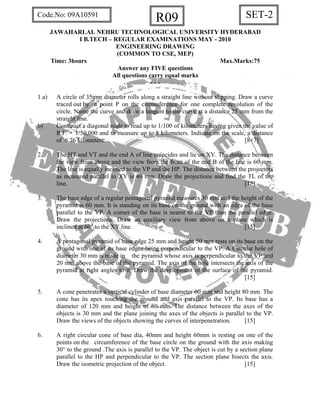 SET-2R09Code.No: 09A10591
JAWAHARLAL NEHRU TECHNOLOGICAL UNIVERSITY HYDERABAD
I B.TECH – REGULAR EXAMINATIONS MAY - 2010
ENGINEERING DRAWING
(COMMON TO CSE, MEP)
Time: 3hours Max.Marks:75
Answer any FIVE questions
All questions carry equal marks
- - -
1.a) A circle of 35mm diameter rolls along a straight line without slipping. Draw a curve
traced out by a point P on the circumference for one complete revolution of the
circle. Name the curve and draw a tangent to the curve at a distance 25 mm from the
straight line.
b) Construct a diagonal scale to read up to 1/100 of kilometers having given the value of
R.F. = 1/50,000 and to measure up to 8 kilometers. Indicate on the scale, a distance
of 6.76 kilometers. [8+7]
2. The HT and VT and the end A of line coincides and lie on XY. The distance between
the view from above and the view from the front of the end B of the line is 60 mm.
The line is equally inclined to the VP and the HP. The distance between the projectors
as measured parallel to XY is 40 mm. Draw the projections and find the TL of the
line. [15]
3. The base edge of a regular pentagonal pyramid measures 30 mm and the height of the
pyramid is 60 mm. It is standing on its base on the ground with an edge of the base
parallel to the VP. A corner of the base is nearer to the VP than the parallel edge.
Draw the projections. Draw an auxiliary view from above on a plane which is
inclined at 60° to the XY line. [15]
4. A pentagonal pyramid of base edge 25 mm and height 50 mm rests on its base on the
ground with one of its base edges being perpendicular to the VP. A Circular hole of
diameter 30 mm is made in the pyramid whose axis is perpendicular to the VP and
20 mm above the base of the pyramid. The axis of the hole intersects the axis of the
pyramid at right angles to it. Draw the development of the surface of the pyramid.
[15]
5. A cone penetrates a vertical cylinder of base diameter 60 mm and height 80 mm. The
cone has its apex touching the ground and axis parallel to the VP. Its base has a
diameter of 120 mm and height of 80 mm. The distance between the axes of the
objects is 30 mm and the plane joining the axes of the objects is parallel to the VP.
Draw the views of the objects showing the curves of interpenetration. [15]
6. A right circular cone of base dia, 40mm and height 60mm is resting on one of the
points on the circumference of the base circle on the ground with the axis making
30° to the ground .The axis is parallel to the VP. The object is cut by a section plane
parallel to the HP and perpendicular to the VP. The section plane bisects the axis.
Draw the isometric projection of the object. [15]
 