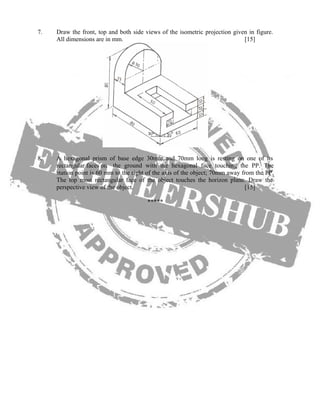 7. Draw the front, top and both side views of the isometric projection given in figure.
All dimensions are in mm. [15]
8. A hexagonal prism of base edge 30mm and 70mm long is resting on one of its
rectangular faces on the ground with the hexagonal face touching the PP. The
station point is 60 mm to the right of the axis of the object; 70mm away from the PP.
The top most rectangular face of the object touches the horizon plane. Draw the
perspective view of the object. [15]
*****
 