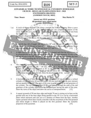 SET-3R09Code.No: 09A10591
JAWAHARLAL NEHRU TECHNOLOGICAL UNIVERSITY HYDERABAD
I B.TECH – REGULAR EXAMINATIONS MAY - 2010
ENGINEERING DRAWING
(COMMON TO CSE, MEP)
Time: 3hours Max.Marks:75
Answer any FIVE questions
All questions carry equal marks
- - -
1.a) A circle of 40mm diameter rolls along a straight line without slipping. Draw a curve
traced out by a point P on the circumference for one complete revolution of the
circle. Name the curve and draw a tangent to the curve at a distance 35 mm from
the straight line.
b) Construct a diagonal scale of R.F. = 1/50,000 to show single metres and long enough
to measure up to 500 metres. On the scale, indicate a distance of 467 metres.
[8+7]
2. A straight line AB of length 100 mm makes 600
with HP and 300
with V.P A is 10
mm above HP and 20 mm in front of V.P. Both A and B are in same quadrant. Draw
the front and top views of the line and locate H.T and V.T. [15]
3. A right circular cone of base 50 mm diameter is situated such that the axis appears to
be perpendicular to XY both in the HP and the VP. The axis measures 50 mm in the
VP and 60 mm in the HP. The apex is nearer to the VP than the base. Neither the base
nor the apex is touching the VP or the HP. Draw the projections of the object.
[15]
4. The view of a square pyramid from the front is an isosceles triangle ABC with BC
parallel to the ground line. BC = 40 mm, AB = AC = 70 mm. The section plane
appears as a straight line inclined at 45° to the base BC. The edge view of the
section plane interests AC at a height of 10 mm above BC. The edge view of the
section plane leans towards the left. Draw the development of the surface of the
object. [15]
5. A horizontal cone of base diameter 100 mm and height 80 mm penetrates a vertical
cylinder of base diameter 60 mm and height 100 mm such that both the axes intersect
and are parallel to the VP. The apex of the cone is at the centre of an end generator of
the cylinder. The two end generators of the cone passes through the ends of the end
generator of the cylinder opposite to the end generator having the apex of the cone.
Draw the views of the object and show the curves of interpenetration. [15]
6. A square pyramid of 50 mm base edge and height 70 mm is resting on its base on the
ground with one of the base edges being parallel to the VP. It is cut by a horizontal
plane which intersects and cuts axis at a distance of 50mm from the base. Another
square pyramid whose base exactly coincides with the cut portion of the first pyramid
and whose height is 50mm is placed on the first pyramid. Draw the isometric
projection of the pyramids. [15]
 