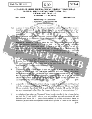 SET-4R09Code.No: 09A10591
JAWAHARLAL NEHRU TECHNOLOGICAL UNIVERSITY HYDERABAD
I B.TECH – REGULAR EXAMINATIONS MAY - 2010
ENGINEERING DRAWING
(COMMON TO CSE, MEP)
Time: 3hours Max.Marks:75
Answer any FIVE questions
All questions carry equal marks
- - -
1.a) A circle of 55mm diameter rolls along a straight line without slipping. Draw a curve
traced out by a point P on the circumference for one complete revolution of the
circle. Name the curve and draw a tangent to the curve at a distance 35 mm from the
straight line.
b) Draw a diagonal scale of 1:2.5 showing centimeters and millimeters and long enough
to measure up to 20 centimeters. Show a distance of 13.4 cm on it. [8+7]
2. Both the HT and the VT of a line above XY line. The distance between the VT and
the HT measured parallel to XY is 10 mm. The VT and the HT measured
perpendicular to XY is 10mm. The VT is nearer to the end of the line. The VT is 5
mm above XY and the HT 10mm above XY. The straight line is 100 mm long. The
VT is 10 mm from the nearest end of the line as measured parallel to XY. Draw the
projections of the line. Also find the inclinations of the line with the HP and the VP.
[15]
3. A right circular cone of base 40 mm diameter has the view from above and the view
from the front in which the axis appears to be perpendicular to XY. The axis which is
80 mm long appears to be 50 mm long in the view from the front. The apex is
touching the VP. Draw the projections of the cone. [15]
4. A triangular prism of base edge 30 mm and height 70 mm stands on one of the
corners on the ground. The two edges connected with this corner make equal
inclinations with the HP. The longer edge connecting the corner makes 30° to the
HP. A section plane perpendicular to the VP and inclined at 60° to the HP cuts the
object. The section plane passes through the mid point of the axis. Draw the
development of the surface of the object. [15]
5. A cylinder of base diameter 60 mm is lying on one of its generators on the ground
with the axis perpendicular to the VP. A cone with base diameter 60 mm and height
80 mm penetrates the cylinder with its axes parallel to both the HP and the VP. Both
the axes intersect each other. Draw the views with the curves of interpenetration. [15]
6. A cylinder of base diameter 50mm and 70mm long is placed with the axis parallel to
the both the VP and the HP. It is cut by a section plane perpendicular to the VP and
inclined at 60° to the HP. It passes through a base circle along its diameter. Draw an
isometric projection of the object such that the cut portion is visible to the observer.
[15]
 