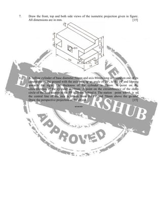7. Draw the front, top and both side views of the isometric projection given in figure.
All dimensions are in mm. [15]
8. A hollow cylinder of base diameter 50mm and axis 80mm long is resting on one of its
generators on the ground with the axis making an angle of 30°, to the PP and leaning
towards the right. The thickness of the cylinder is 10mm. A point on the
circumference of the cylinder is 10mm. A point on the circumference of the outer
circle of the base nearest to the PP is 20mm behind it. The station point which is on
the central line of the axis is 60mm from the PP and 70mm above the ground.
Draw the perspective projection of the object. [15]
*****
 