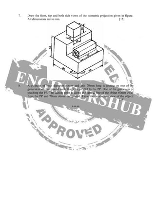 7. Draw the front, top and both side views of the isometric projection given in figure.
All dimensions are in mm. [15]
8. A cylinder of base diameter 50mm and axis 70mm long is resting on one of its
generators on the ground such that it is parallel to the PP. One of the generators is
touching the PP. The station point is along the central line of the object 60mm away
from the PP and 70mm above the ground. Draw the perspective view of the object.
[15]
*****
 