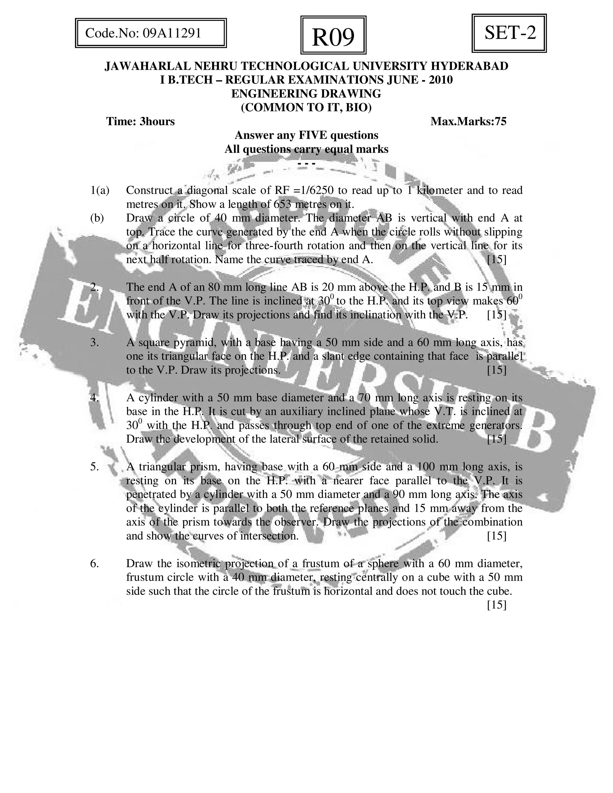JAWAHARLAL NEHRU TECHNOLOGICAL UNIVERSITY HYDERABAD
I B.TECH – REGULAR EXAMINATIONS JUNE - 2010
ENGINEERING DRAWING
(COMMON TO IT, BIO)
Time: 3hours Max.Marks:75
Answer any FIVE questions
All questions carry equal marks
- - -
1(a) Construct a diagonal scale of RF =1/6250 to read up to 1 kilometer and to read
metres on it. Show a length of 653 metres on it.
(b) Draw a circle of 40 mm diameter. The diameter AB is vertical with end A at
top. Trace the curve generated by the end A when the circle rolls without slipping
on a horizontal line for three-fourth rotation and then on the vertical line for its
next half rotation. Name the curve traced by end A. [15]
2. The end A of an 80 mm long line AB is 20 mm above the H.P. and B is 15 mm in
front of the V.P. The line is inclined at 300
to the H.P. and its top view makes 600
with the V.P. Draw its projections and find its inclination with the V.P. [15]
3. A square pyramid, with a base having a 50 mm side and a 60 mm long axis, has
one its triangular face on the H.P. and a slant edge containing that face is parallel
to the V.P. Draw its projections. [15]
4. A cylinder with a 50 mm base diameter and a 70 mm long axis is resting on its
base in the H.P. It is cut by an auxiliary inclined plane whose V.T. is inclined at
300
with the H.P. and passes through top end of one of the extreme generators.
Draw the development of the lateral surface of the retained solid. [15]
5. A triangular prism, having base with a 60 mm side and a 100 mm long axis, is
resting on its base on the H.P. with a nearer face parallel to the V.P. It is
penetrated by a cylinder with a 50 mm diameter and a 90 mm long axis. The axis
of the cylinder is parallel to both the reference planes and 15 mm away from the
axis of the prism towards the observer. Draw the projections of the combination
and show the curves of intersection. [15]
6. Draw the isometric projection of a frustum of a sphere with a 60 mm diameter,
frustum circle with a 40 mm diameter, resting centrally on a cube with a 50 mm
side such that the circle of the frustum is horizontal and does not touch the cube.
[15]
SET-2R09Code.No: 09A11291
 