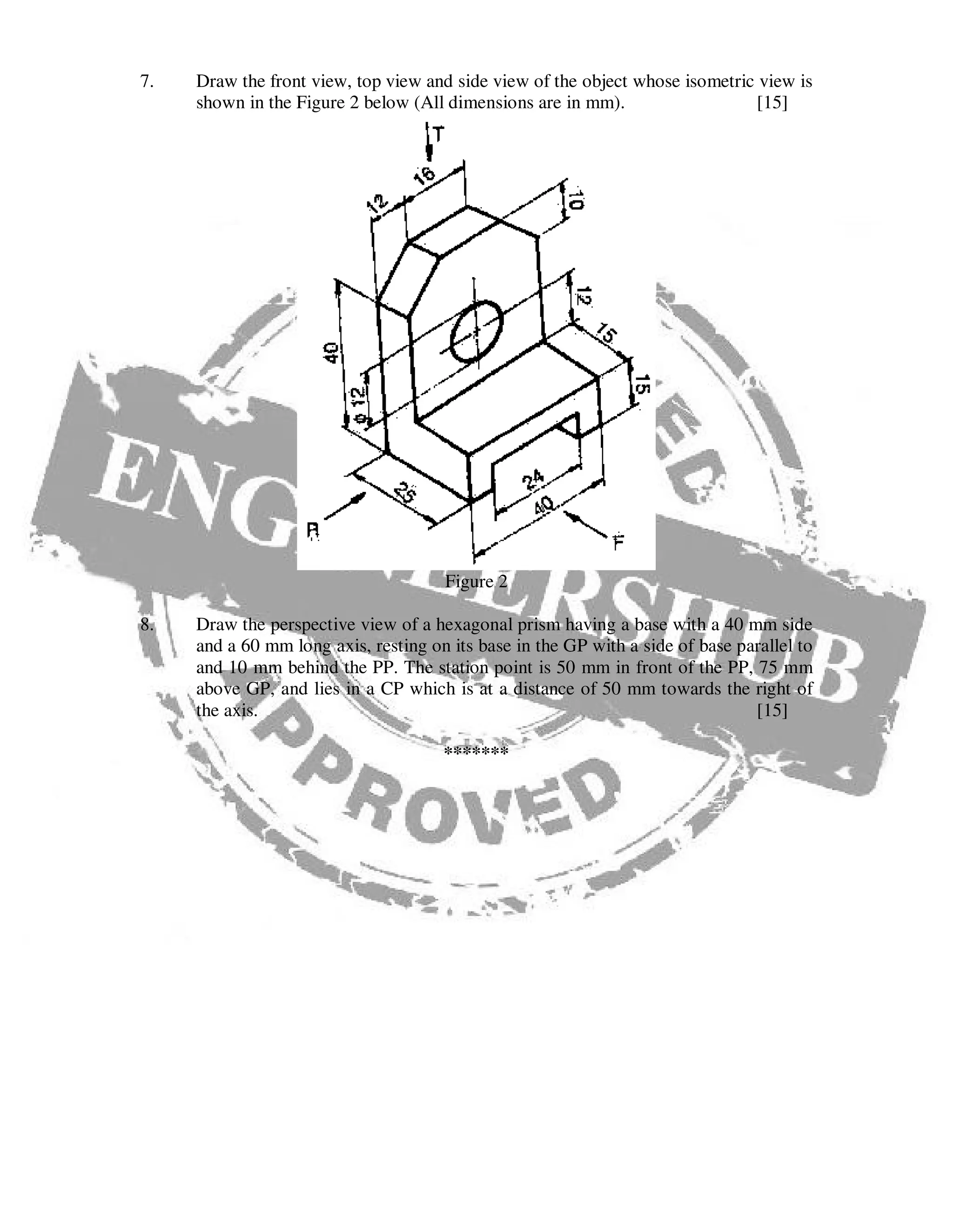 7. Draw the front view, top view and side view of the object whose isometric view is
shown in the Figure 2 below (All dimensions are in mm). [15]
Figure 2
8. Draw the perspective view of a hexagonal prism having a base with a 40 mm side
and a 60 mm long axis, resting on its base in the GP with a side of base parallel to
and 10 mm behind the PP. The station point is 50 mm in front of the PP, 75 mm
above GP, and lies in a CP which is at a distance of 50 mm towards the right of
the axis. [15]
*******
 