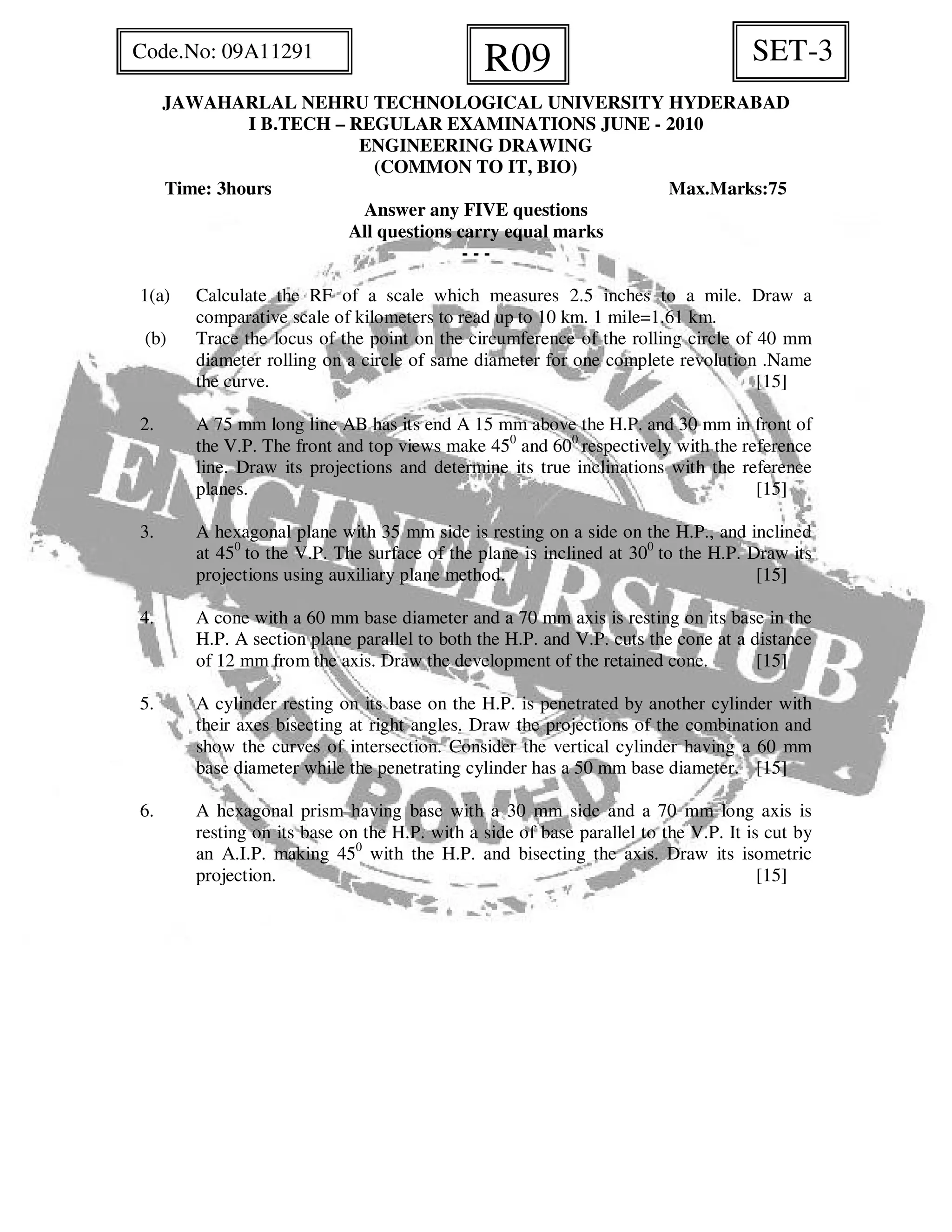 JAWAHARLAL NEHRU TECHNOLOGICAL UNIVERSITY HYDERABAD
I B.TECH – REGULAR EXAMINATIONS JUNE - 2010
ENGINEERING DRAWING
(COMMON TO IT, BIO)
Time: 3hours Max.Marks:75
Answer any FIVE questions
All questions carry equal marks
- - -
1(a) Calculate the RF of a scale which measures 2.5 inches to a mile. Draw a
comparative scale of kilometers to read up to 10 km. 1 mile=1.61 km.
(b) Trace the locus of the point on the circumference of the rolling circle of 40 mm
diameter rolling on a circle of same diameter for one complete revolution .Name
the curve. [15]
2. A 75 mm long line AB has its end A 15 mm above the H.P. and 30 mm in front of
the V.P. The front and top views make 450
and 600
respectively with the reference
line. Draw its projections and determine its true inclinations with the reference
planes. [15]
3. A hexagonal plane with 35 mm side is resting on a side on the H.P., and inclined
at 450
to the V.P. The surface of the plane is inclined at 300
to the H.P. Draw its
projections using auxiliary plane method. [15]
4. A cone with a 60 mm base diameter and a 70 mm axis is resting on its base in the
H.P. A section plane parallel to both the H.P. and V.P. cuts the cone at a distance
of 12 mm from the axis. Draw the development of the retained cone. [15]
5. A cylinder resting on its base on the H.P. is penetrated by another cylinder with
their axes bisecting at right angles. Draw the projections of the combination and
show the curves of intersection. Consider the vertical cylinder having a 60 mm
base diameter while the penetrating cylinder has a 50 mm base diameter. [15]
6. A hexagonal prism having base with a 30 mm side and a 70 mm long axis is
resting on its base on the H.P. with a side of base parallel to the V.P. It is cut by
an A.I.P. making 450
with the H.P. and bisecting the axis. Draw its isometric
projection. [15]
SET-3R09Code.No: 09A11291
 