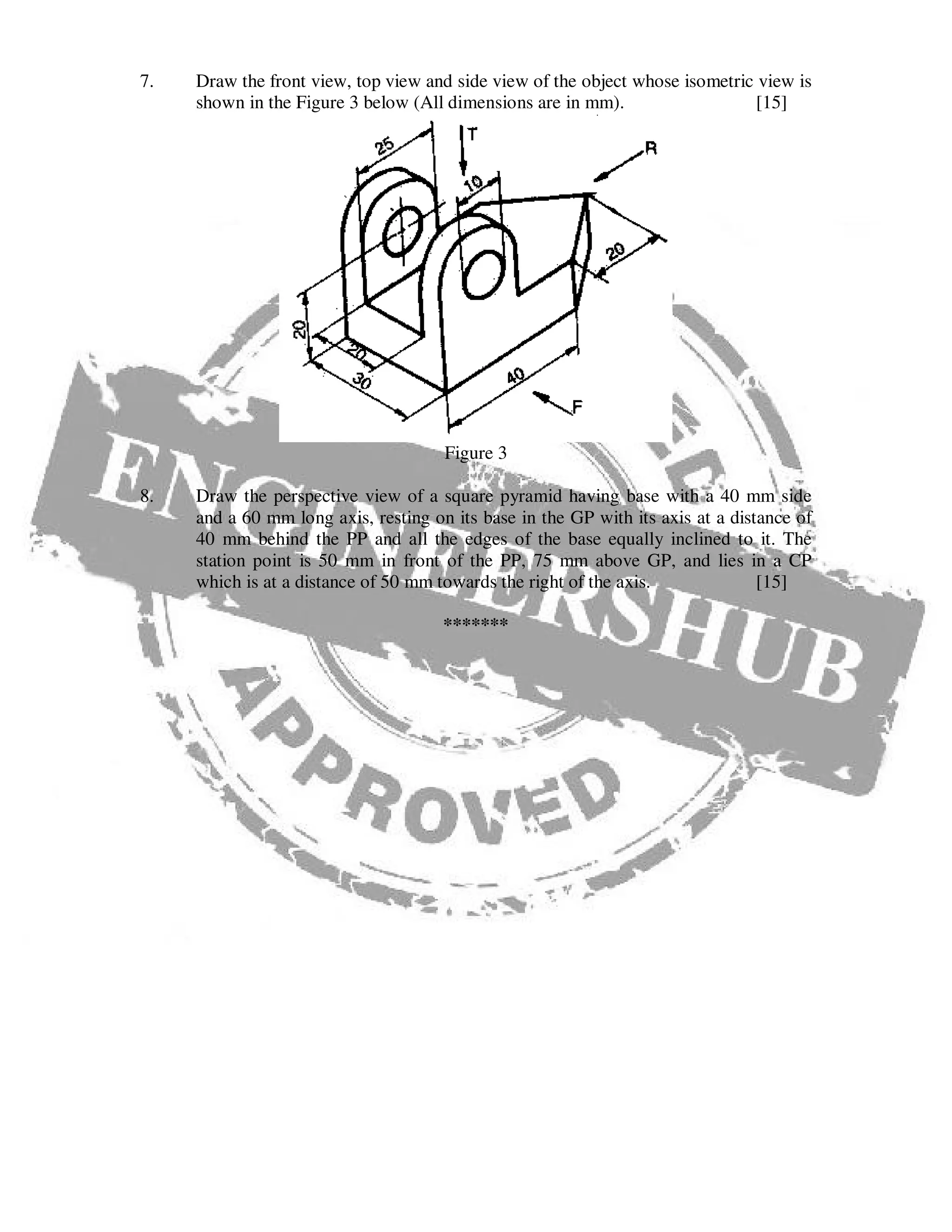 7. Draw the front view, top view and side view of the object whose isometric view is
shown in the Figure 3 below (All dimensions are in mm). [15]
Figure 3
8. Draw the perspective view of a square pyramid having base with a 40 mm side
and a 60 mm long axis, resting on its base in the GP with its axis at a distance of
40 mm behind the PP and all the edges of the base equally inclined to it. The
station point is 50 mm in front of the PP, 75 mm above GP, and lies in a CP
which is at a distance of 50 mm towards the right of the axis. [15]
*******
 