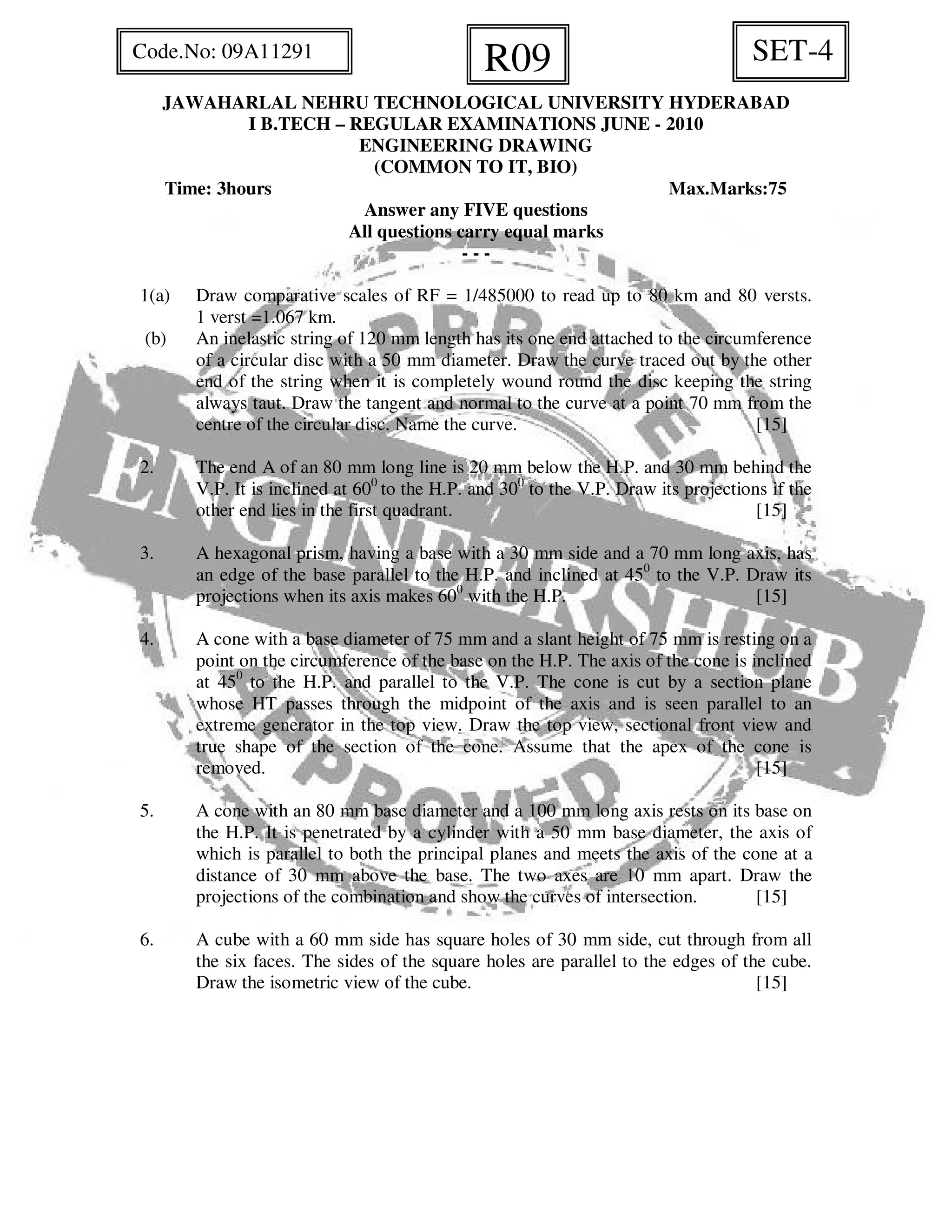 JAWAHARLAL NEHRU TECHNOLOGICAL UNIVERSITY HYDERABAD
I B.TECH – REGULAR EXAMINATIONS JUNE - 2010
ENGINEERING DRAWING
(COMMON TO IT, BIO)
Time: 3hours Max.Marks:75
Answer any FIVE questions
All questions carry equal marks
- - -
1(a) Draw comparative scales of RF = 1/485000 to read up to 80 km and 80 versts.
1 verst =1.067 km.
(b) An inelastic string of 120 mm length has its one end attached to the circumference
of a circular disc with a 50 mm diameter. Draw the curve traced out by the other
end of the string when it is completely wound round the disc keeping the string
always taut. Draw the tangent and normal to the curve at a point 70 mm from the
centre of the circular disc. Name the curve. [15]
2. The end A of an 80 mm long line is 20 mm below the H.P. and 30 mm behind the
V.P. It is inclined at 600
to the H.P. and 300
to the V.P. Draw its projections if the
other end lies in the first quadrant. [15]
3. A hexagonal prism, having a base with a 30 mm side and a 70 mm long axis, has
an edge of the base parallel to the H.P. and inclined at 450
to the V.P. Draw its
projections when its axis makes 600
with the H.P. [15]
4. A cone with a base diameter of 75 mm and a slant height of 75 mm is resting on a
point on the circumference of the base on the H.P. The axis of the cone is inclined
at 450
to the H.P. and parallel to the V.P. The cone is cut by a section plane
whose HT passes through the midpoint of the axis and is seen parallel to an
extreme generator in the top view. Draw the top view, sectional front view and
true shape of the section of the cone. Assume that the apex of the cone is
removed. [15]
5. A cone with an 80 mm base diameter and a 100 mm long axis rests on its base on
the H.P. It is penetrated by a cylinder with a 50 mm base diameter, the axis of
which is parallel to both the principal planes and meets the axis of the cone at a
distance of 30 mm above the base. The two axes are 10 mm apart. Draw the
projections of the combination and show the curves of intersection. [15]
6. A cube with a 60 mm side has square holes of 30 mm side, cut through from all
the six faces. The sides of the square holes are parallel to the edges of the cube.
Draw the isometric view of the cube. [15]
SET-4R09Code.No: 09A11291
 