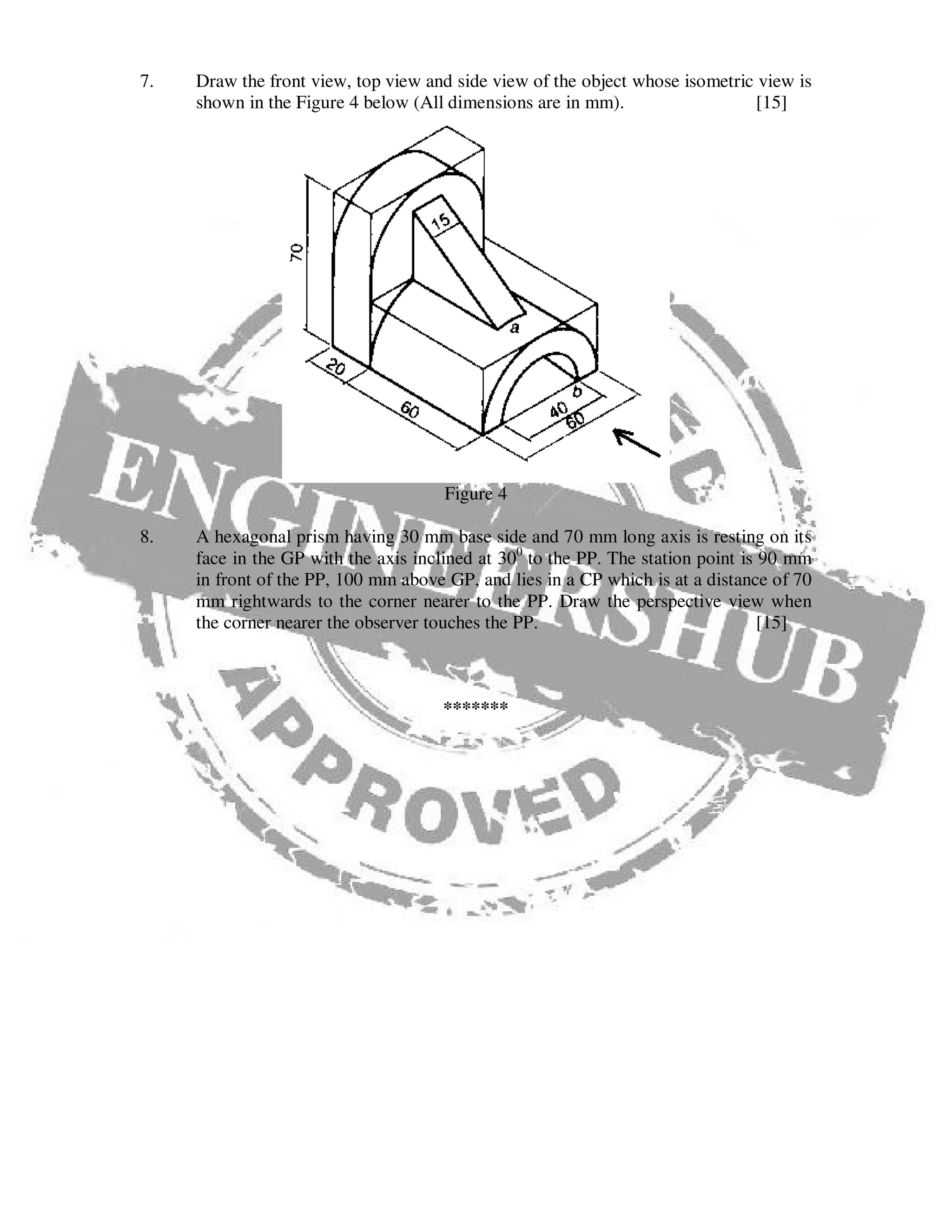 7. Draw the front view, top view and side view of the object whose isometric view is
shown in the Figure 4 below (All dimensions are in mm). [15]
Figure 4
8. A hexagonal prism having 30 mm base side and 70 mm long axis is resting on its
face in the GP with the axis inclined at 300
to the PP. The station point is 90 mm
in front of the PP, 100 mm above GP, and lies in a CP which is at a distance of 70
mm rightwards to the corner nearer to the PP. Draw the perspective view when
the corner nearer the observer touches the PP. [15]
*******
 