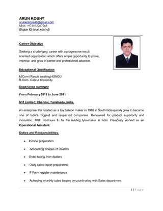 ARUN KOSHY
arunkoshy248@gmail.com
Mob-+971562207268
Skype ID-arun.koshy5
__________________________________________________________________
1 | P a g e
Career Objective
Seeking a challenging career with a progressive result
oriented organization which offers ample opportunity to prove,
improve and grow in career and professional advance.
Educational Qualification
M.Com (Result awaiting)-IGNOU
B.Com- Calicut University
Experience summary
From February 2011 to June 2011
Mrf Limited; Chennai, Tamilnadu, India.
An enterprise that started as a toy balloon maker in 1946 in South India quickly grew to become
one of India's biggest and respected companies. Renowned for product superiority and
innovation, MRF continues to be the leading tyre-maker in India. Previously worked as an
Operational Assistant.
Duties and Responsibilities:
 Invoice preparation
 Accounting cheque of dealers
 Order taking from dealers
 Daily sales report preparation
 F Form register maintenance
 Achieving monthly sales targets by coordinating with Sales department.
 
