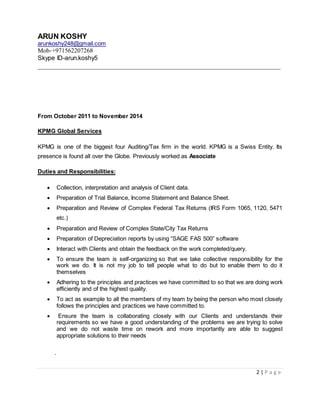 ARUN KOSHY
arunkoshy248@gmail.com
Mob-+971562207268
Skype ID-arun.koshy5
__________________________________________________________________
2 | P a g e
From October 2011 to November 2014
KPMG Global Services
KPMG is one of the biggest four Auditing/Tax firm in the world. KPMG is a Swiss Entity. Its
presence is found all over the Globe. Previously worked as Associate
Duties and Responsibilities:
 Collection, interpretation and analysis of Client data.
 Preparation of Trial Balance, Income Statement and Balance Sheet.
 Preparation and Review of Complex Federal Tax Returns (IRS Form 1065, 1120, 5471
etc.)
 Preparation and Review of Complex State/City Tax Returns
 Preparation of Depreciation reports by using “SAGE FAS 500” software
 Interact with Clients and obtain the feedback on the work completed/query.
 To ensure the team is self-organizing so that we take collective responsibility for the
work we do. It is not my job to tell people what to do but to enable them to do it
themselves
 Adhering to the principles and practices we have committed to so that we are doing work
efficiently and of the highest quality.
 To act as example to all the members of my team by being the person who most closely
follows the principles and practices we have committed to.
 Ensure the team is collaborating closely with our Clients and understands their
requirements so we have a good understanding of the problems we are trying to solve
and we do not waste time on rework and more importantly are able to suggest
appropriate solutions to their needs
.
 