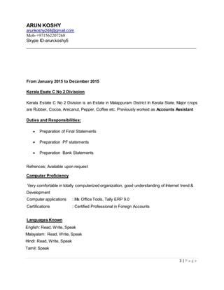 ARUN KOSHY
arunkoshy248@gmail.com
Mob-+971562207268
Skype ID-arun.koshy5
__________________________________________________________________
3 | P a g e
From January 2015 to December 2015
Kerala Esate C No 2 Divisoion
Kerala Estate C No 2 Division is an Estate in Malappuram District In Kerala State. Major crops
are Rubber, Cocoa, Arecanut, Pepper, Coffee etc. Previously worked as Accounts Assistant
Duties and Responsibilities:
 Preparation of Final Statements
 Preparation PF statements
 Preparation Bank Statements
Refrences; Available upon request
Computer Proficiency
Very comfortable in totally computerized organization, good understanding of Internet trend &
Development
Computer applications : Ms Office Tools, Tally ERP 9.0
Certifications : Certified Professional in Foreign Accounts
Languages Known
English: Read, Write, Speak
Malayalam: Read, Write, Speak
Hindi: Read, Write, Speak
Tamil: Speak
 