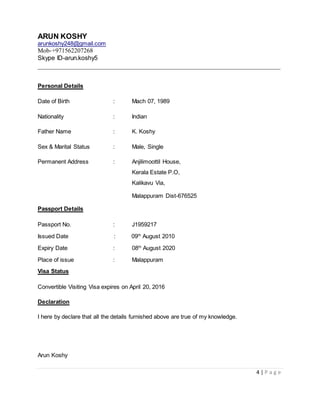 ARUN KOSHY
arunkoshy248@gmail.com
Mob-+971562207268
Skype ID-arun.koshy5
__________________________________________________________________
4 | P a g e
Personal Details
Date of Birth : Mach 07, 1989
Nationality : Indian
Father Name : K. Koshy
Sex & Marital Status : Male, Single
Permanent Address : Anjilimoottil House,
Kerala Estate P.O,
Kalikavu Via,
Malappuram Dist-676525
Passport Details
Passport No. : J1959217
Issued Date : 09th
August 2010
Expiry Date : 08th
August 2020
Place of issue : Malappuram
Visa Status
Convertible Visiting Visa expires on April 20, 2016
Declaration
I here by declare that all the details furnished above are true of my knowledge.
Arun Koshy
 