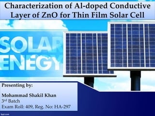 Characterization of Al-doped Conductive
Layer of ZnO for Thin Film Solar Cell
Presenting by:
Mohammad Shakil Khan
3rd Batch
Exam Roll: 409, Reg. No: HA-297
 